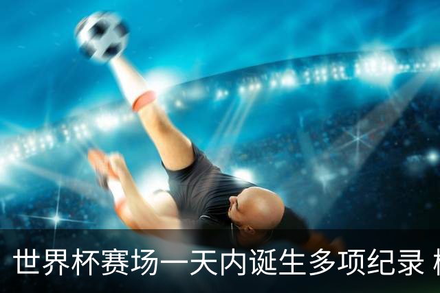 世界杯赛场一天内诞生多项纪录 梅西再迎里程碑