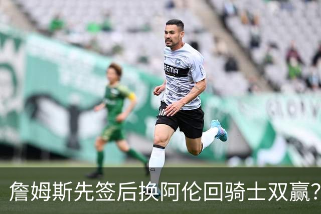 詹姆斯先签后换阿伦回骑士双赢？LBJ给骑士韧性&湖人得优质中锋
